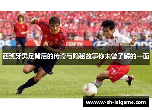 西班牙男足背后的传奇与隐秘故事你未曾了解的一面 西班牙男足背后的传奇与隐秘故事你未曾了解的一面