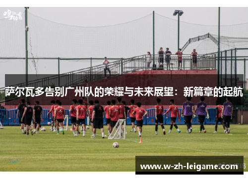 萨尔瓦多告别广州队的荣耀与未来展望：新篇章的起航