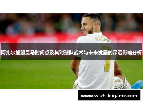 阿扎尔加盟皇马时间点及其对球队战术与未来发展的深远影响分析 阿扎尔加盟皇马时间点及其对球队战术与未来发展的深远影响分析