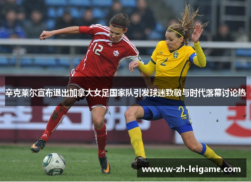辛克莱尔宣布退出加拿大女足国家队引发球迷致敬与时代落幕讨论热 辛克莱尔宣布退出加拿大女足国家队引发球迷致敬与时代落幕讨论热