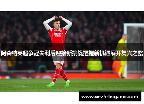 阿森纳英超争冠失利后迎接新挑战把握新机遇展开复兴之路